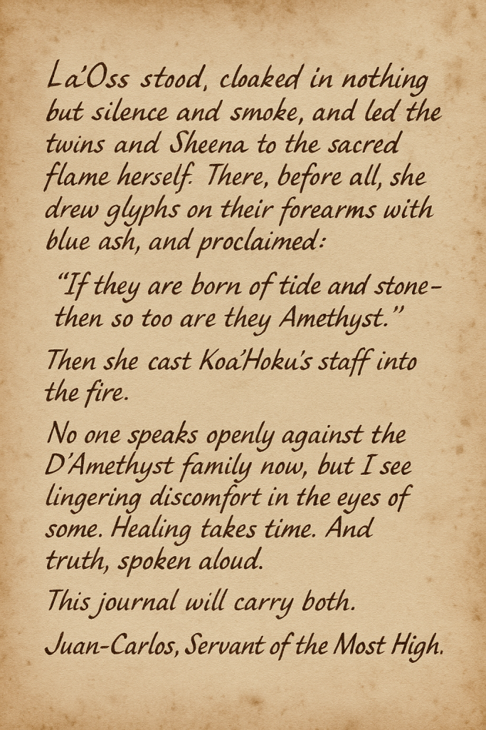 La’Oss stood, cloaked in nothing but silence and smoke, and led the twins and Sheena to the sacred flame herself. There, before all, she drew glyphs on their forearms with blue ash, and proclaimed: “If they are born of tide and stone — then so too are they Amethyst.” Then she cast Koa’Hoku’s staff into the fire. No one speaks openly against the D’Amethyst family now, but I see lingering discomfort in the eyes of some. Healing takes time. And truth, spoken aloud. This journal will carry both. Juan-Carlos, Servant of the Most High."